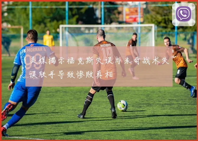 美媒揭示福克斯失误与米奇战术失误联手导致惨败真相
