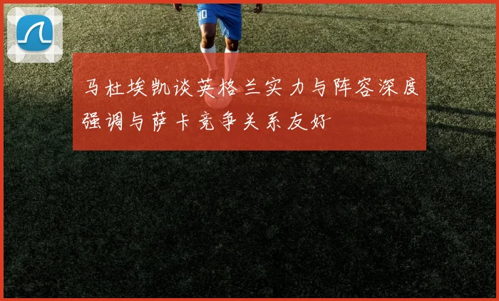 马杜埃凯谈英格兰实力与阵容深度强调与萨卡竞争关系友好