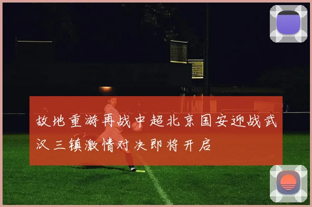 故地重游再战中超北京国安迎战武汉三镇激情对决即将开启