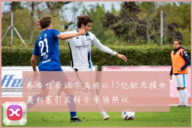 弗洛伦蒂诺下周将以15亿欧元报价奥利塞引发转会市场热议