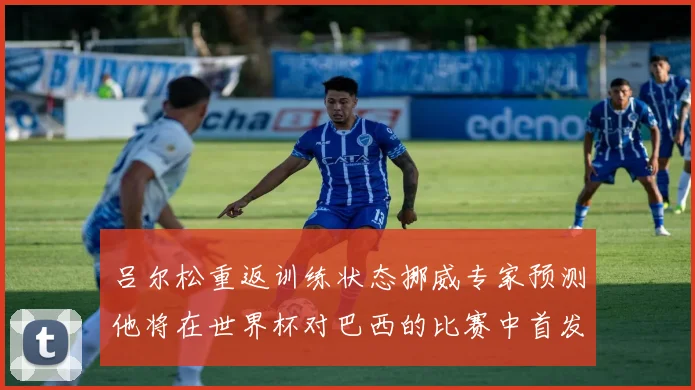 吕尔松重返训练状态挪威专家预测他将在世界杯对巴西的比赛中首发出战