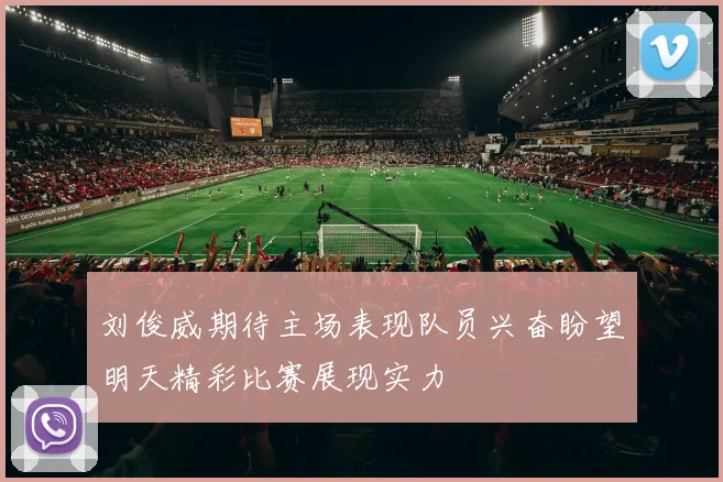 刘俊威期待主场表现队员兴奋盼望明天精彩比赛展现实力