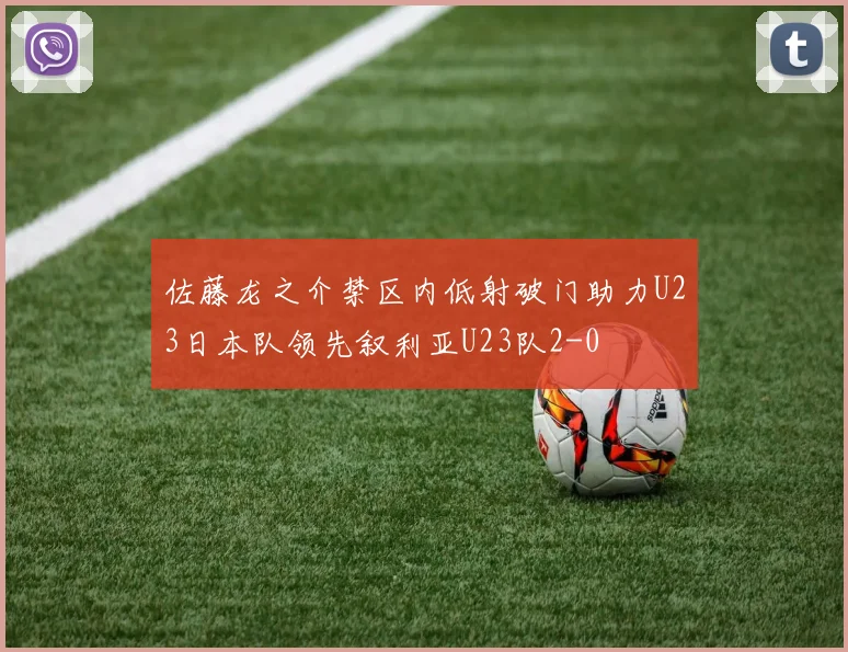 佐藤龙之介禁区内低射破门助力U23日本队领先叙利亚U23队2-0