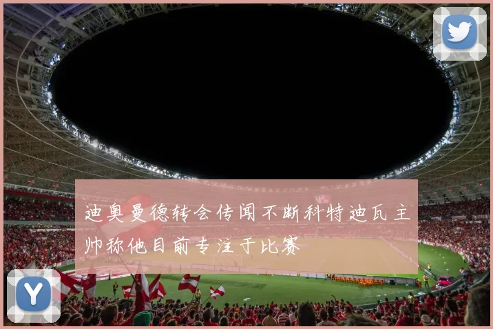 迪奥曼德转会传闻不断科特迪瓦主帅称他目前专注于比赛