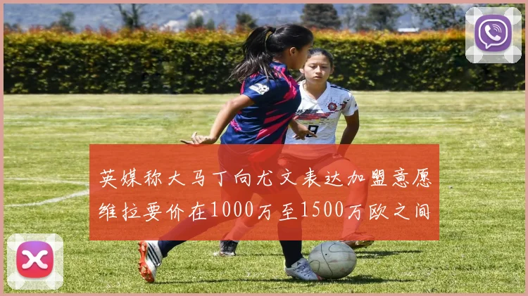 英媒称大马丁向尤文表达加盟意愿维拉要价在1000万至1500万欧之间