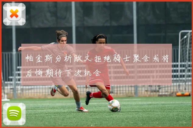 帕金斯分析欧文拒绝骑士聚会或将后悔期待下次机会
