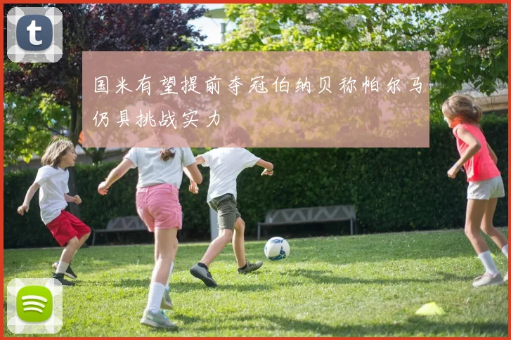 国米有望提前夺冠伯纳贝称帕尔马仍具挑战实力