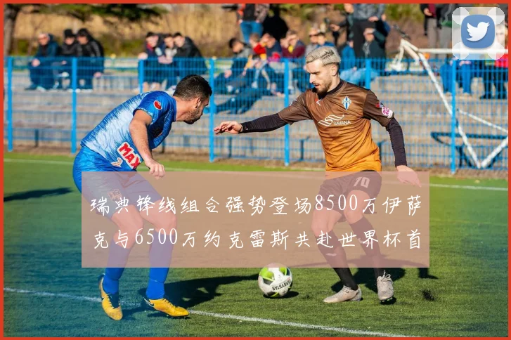 瑞典锋线组合强势登场8500万伊萨克与6500万约克雷斯共赴世界杯首秀
