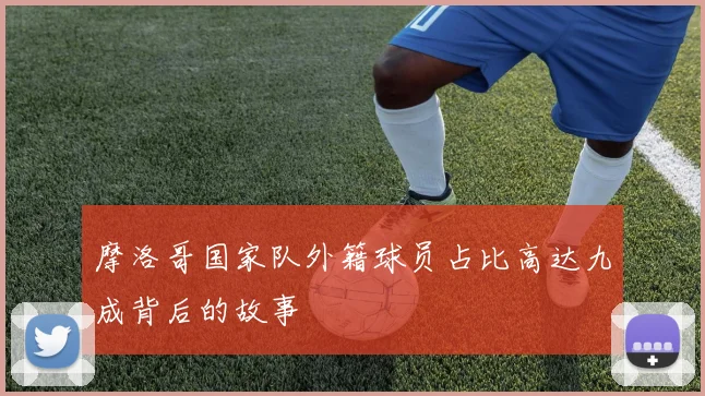 摩洛哥国家队外籍球员占比高达九成背后的故事