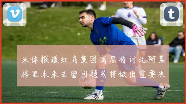 米体报道红鸟集团高层将讨论阿莱格里未来去留问题或将做出重要决定