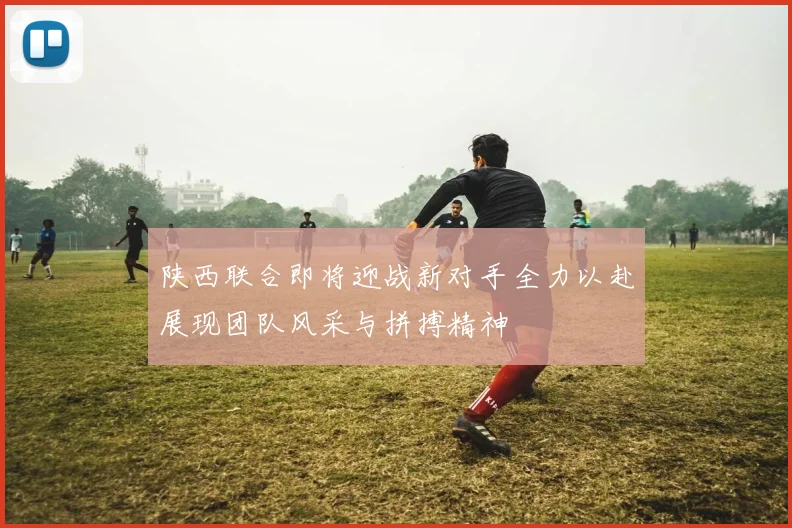 陕西联合即将迎战新对手全力以赴展现团队风采与拼搏精神