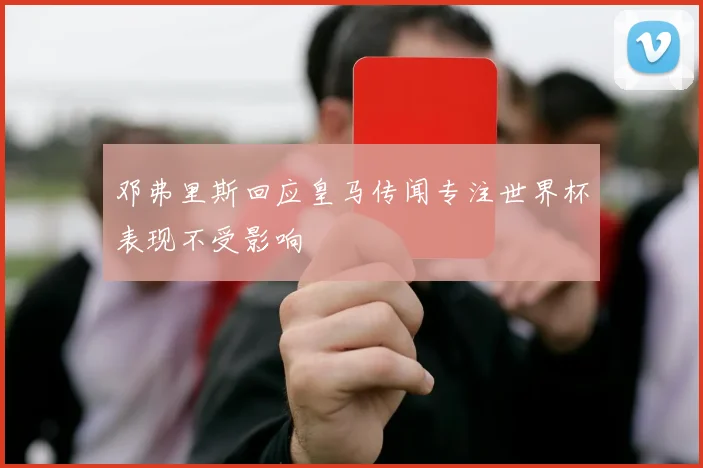 邓弗里斯回应皇马传闻专注世界杯表现不受影响