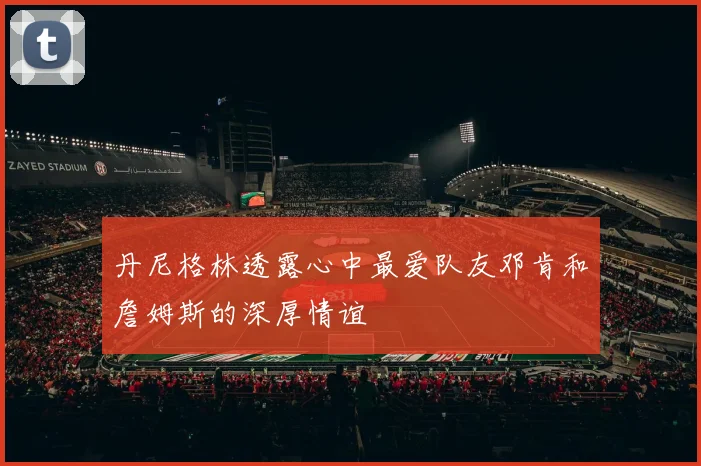 丹尼格林透露心中最爱队友邓肯和詹姆斯的深厚情谊