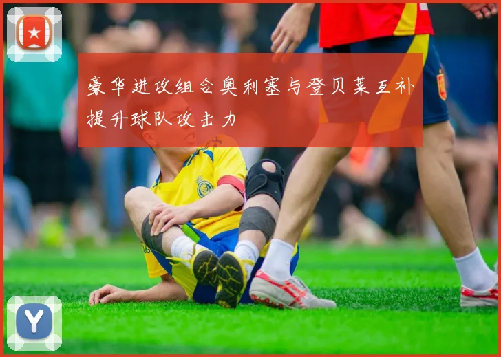 豪华进攻组合奥利塞与登贝莱互补提升球队攻击力