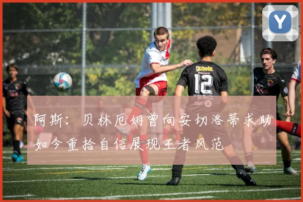 阿斯：贝林厄姆曾向安切洛蒂求助如今重拾自信展现王者风范