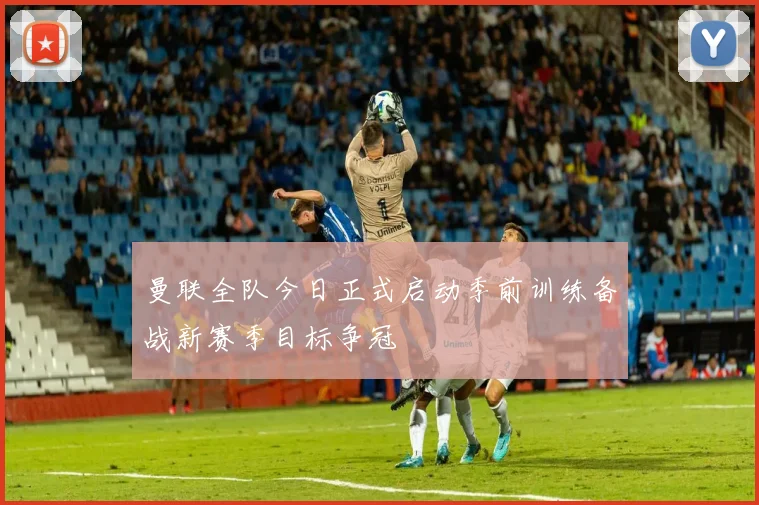 曼联全队今日正式启动季前训练备战新赛季目标争冠