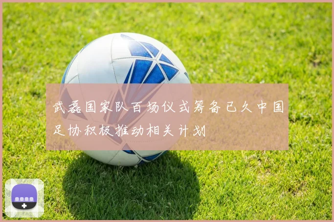 武磊国家队百场仪式筹备已久中国足协积极推动相关计划