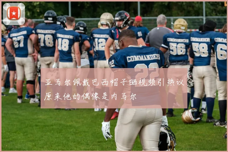 亚马尔佩戴巴西帽子晒视频引热议原来他的偶像是内马尔