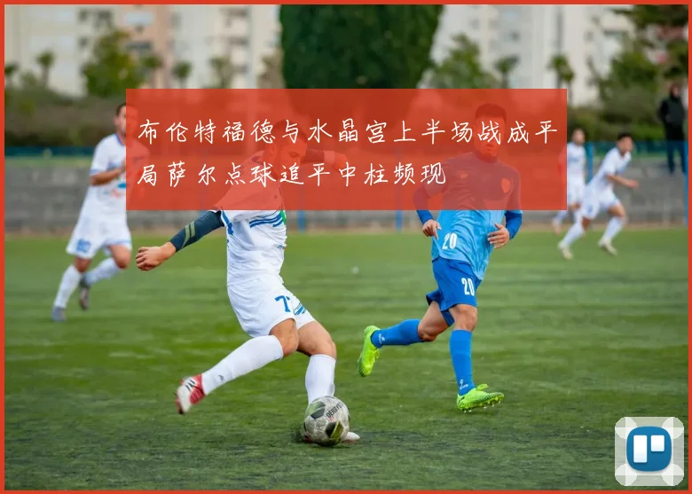 布伦特福德与水晶宫上半场战成平局萨尔点球追平中柱频现