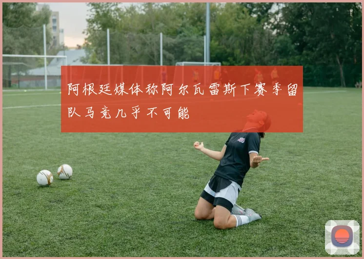 阿根廷媒体称阿尔瓦雷斯下赛季留队马竞几乎不可能