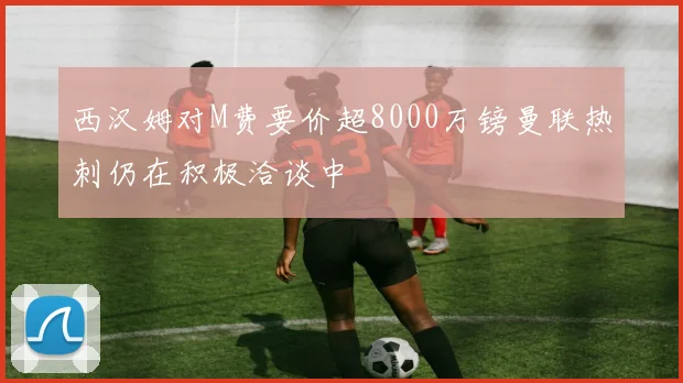 西汉姆对M费要价超8000万镑曼联热刺仍在积极洽谈中