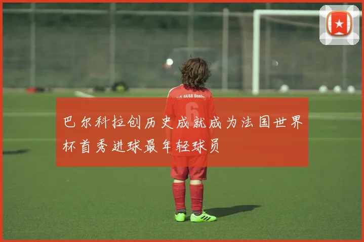 巴尔科拉创历史成就成为法国世界杯首秀进球最年轻球员