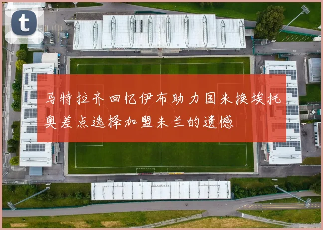 马特拉齐回忆伊布助力国米换埃托奥差点选择加盟米兰的遗憾