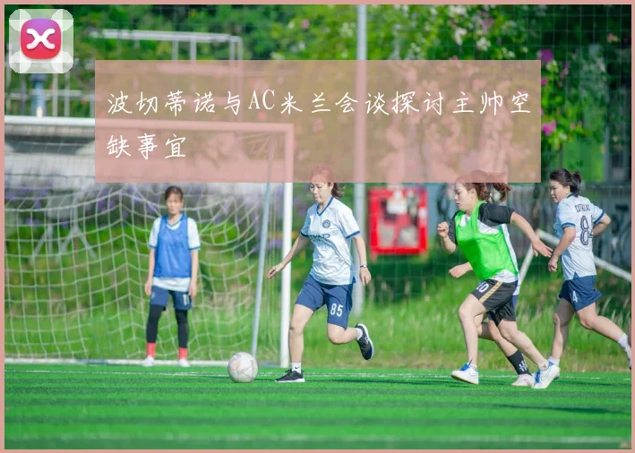 波切蒂诺与AC米兰会谈探讨主帅空缺事宜