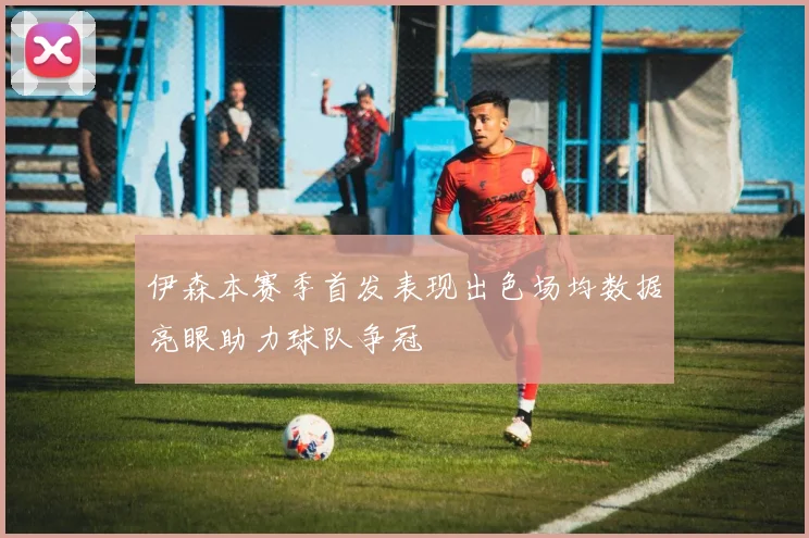 伊森本赛季首发表现出色场均数据亮眼助力球队争冠