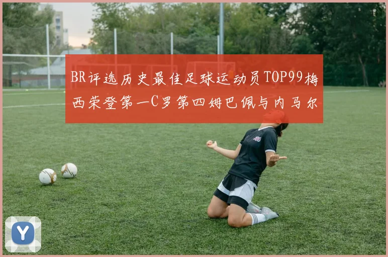 BR评选历史最佳足球运动员TOP99梅西荣登第一C罗第四姆巴佩与内马尔排名解析