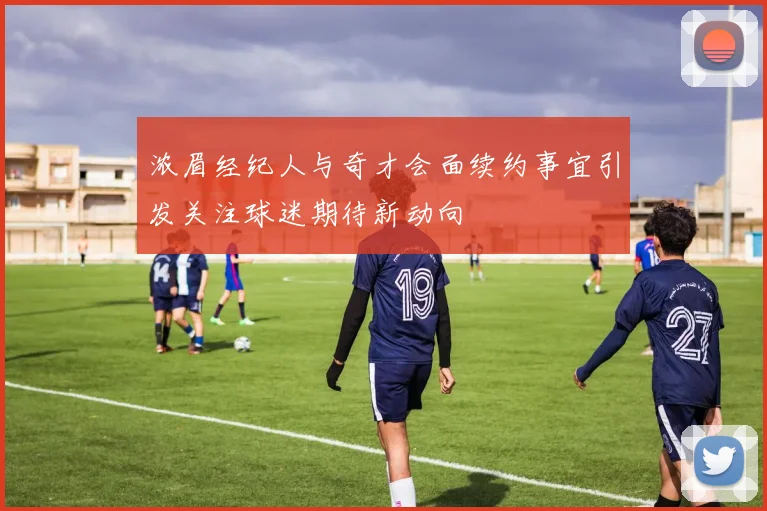 浓眉经纪人与奇才会面续约事宜引发关注球迷期待新动向